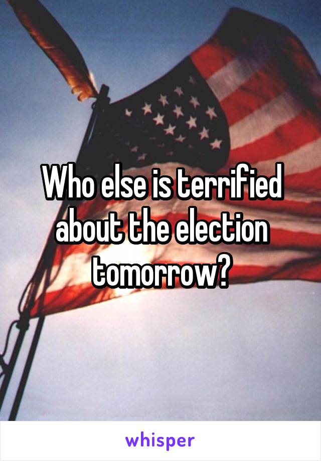 Who else is terrified about the election tomorrow?