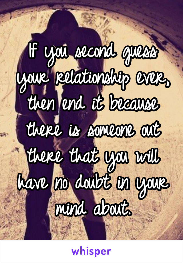 If you second guess your relationship ever, then end it because there is someone out there that you will have no doubt in your mind about.