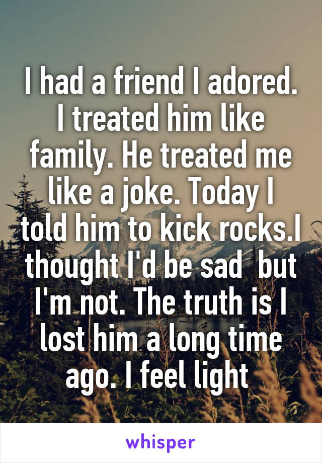 I had a friend I adored. I treated him like family. He treated me like a joke. Today I told him to kick rocks.I thought I'd be sad  but I'm not. The truth is I lost him a long time ago. I feel light 