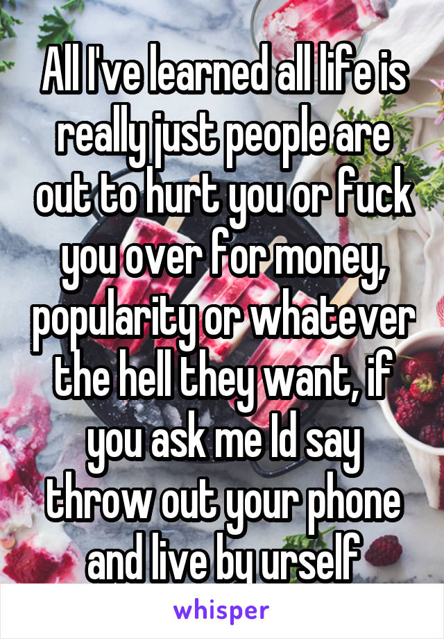 All I've learned all life is really just people are out to hurt you or fuck you over for money, popularity or whatever the hell they want, if you ask me Id say throw out your phone and live by urself