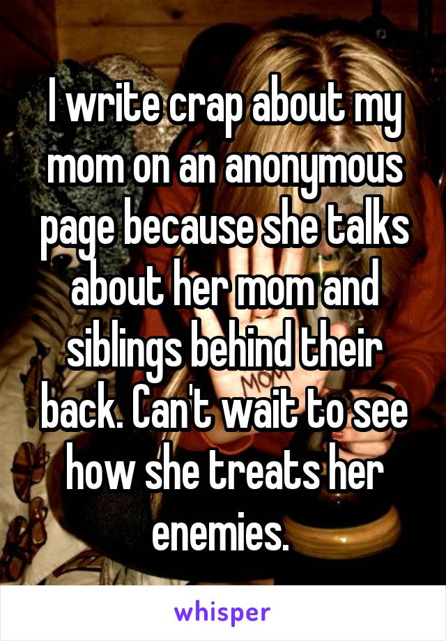 I write crap about my mom on an anonymous page because she talks about her mom and siblings behind their back. Can't wait to see how she treats her enemies. 