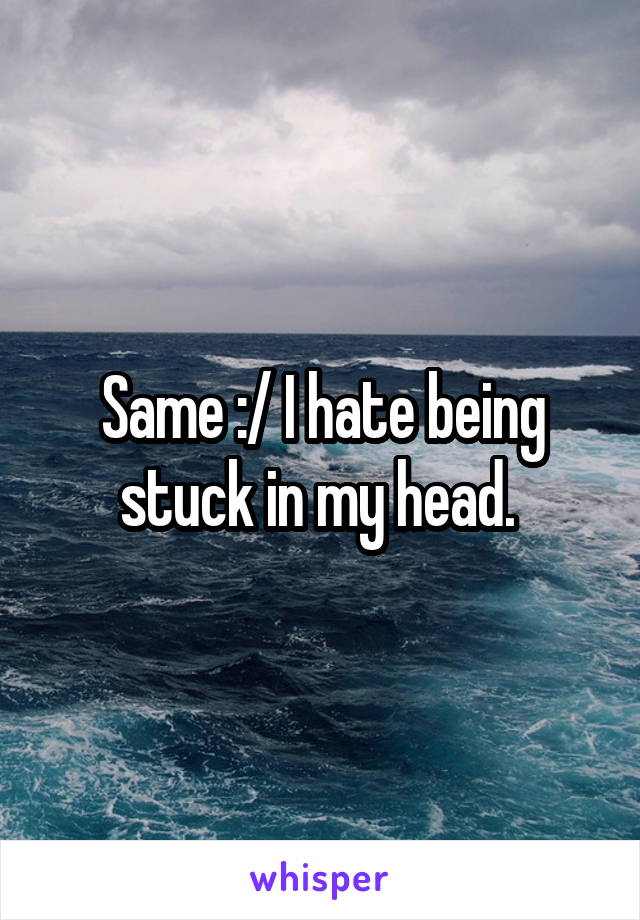 Same :/ I hate being stuck in my head. 