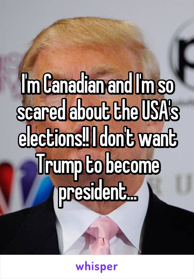 I'm Canadian and I'm so scared about the USA's elections!! I don't want Trump to become president...