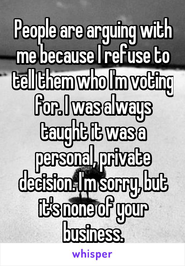 People are arguing with me because I refuse to tell them who I'm voting for. I was always taught it was a personal, private decision. I'm sorry, but it's none of your business.