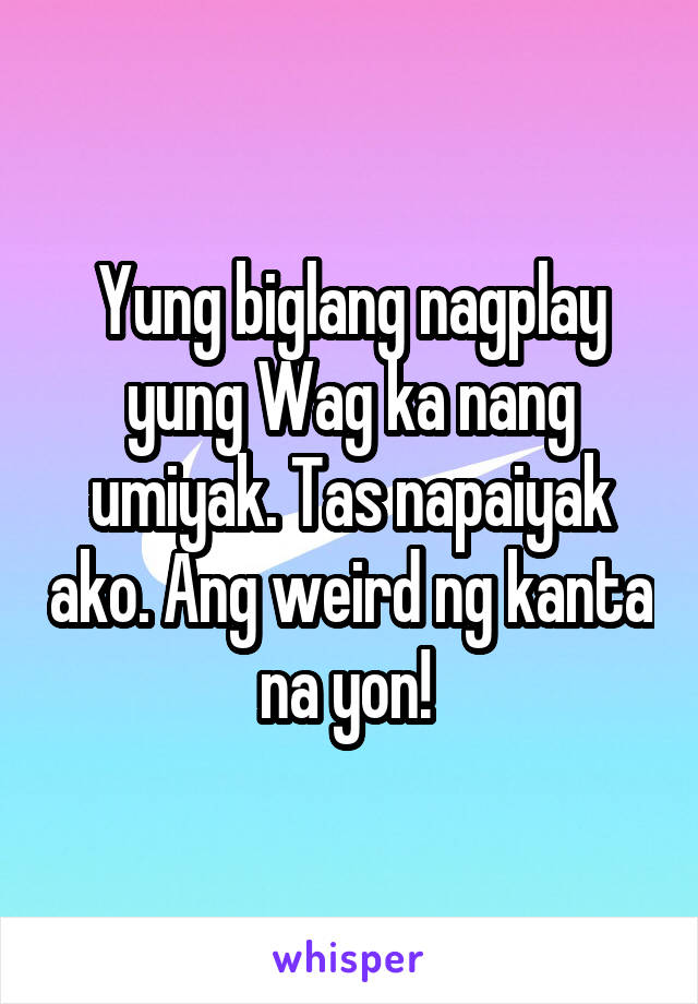 Yung biglang nagplay yung Wag ka nang umiyak. Tas napaiyak ako. Ang weird ng kanta na yon! 