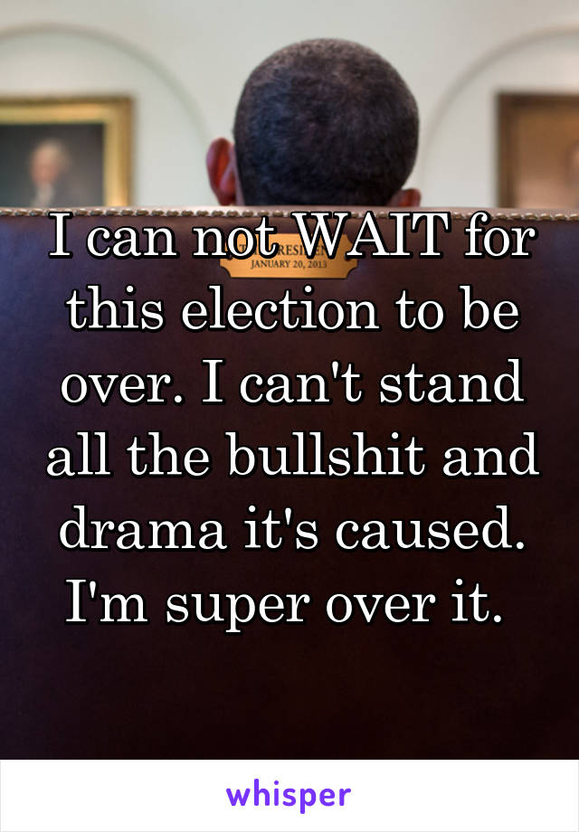 I can not WAIT for this election to be over. I can't stand all the bullshit and drama it's caused. I'm super over it. 