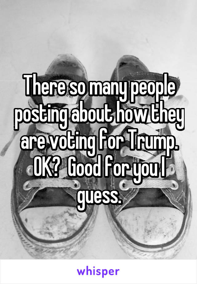 There so many people posting about how they are voting for Trump. OK?  Good for you I guess.