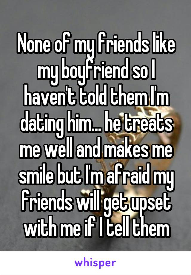 None of my friends like my boyfriend so I haven't told them I'm dating him... he treats me well and makes me smile but I'm afraid my friends will get upset with me if I tell them