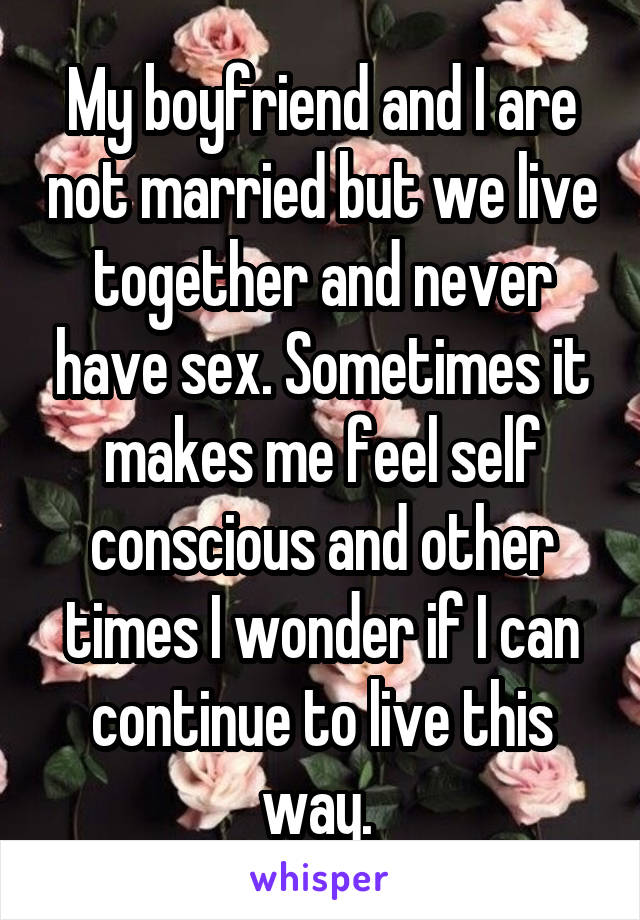 My boyfriend and I are not married but we live together and never have sex. Sometimes it makes me feel self conscious and other times I wonder if I can continue to live this way. 