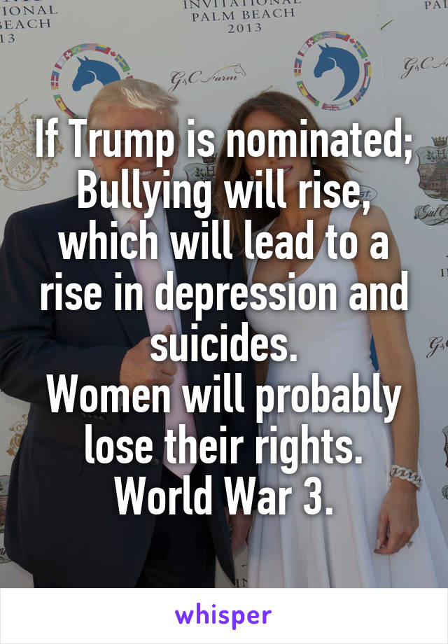 If Trump is nominated;
Bullying will rise, which will lead to a rise in depression and suicides.
Women will probably lose their rights.
World War 3.