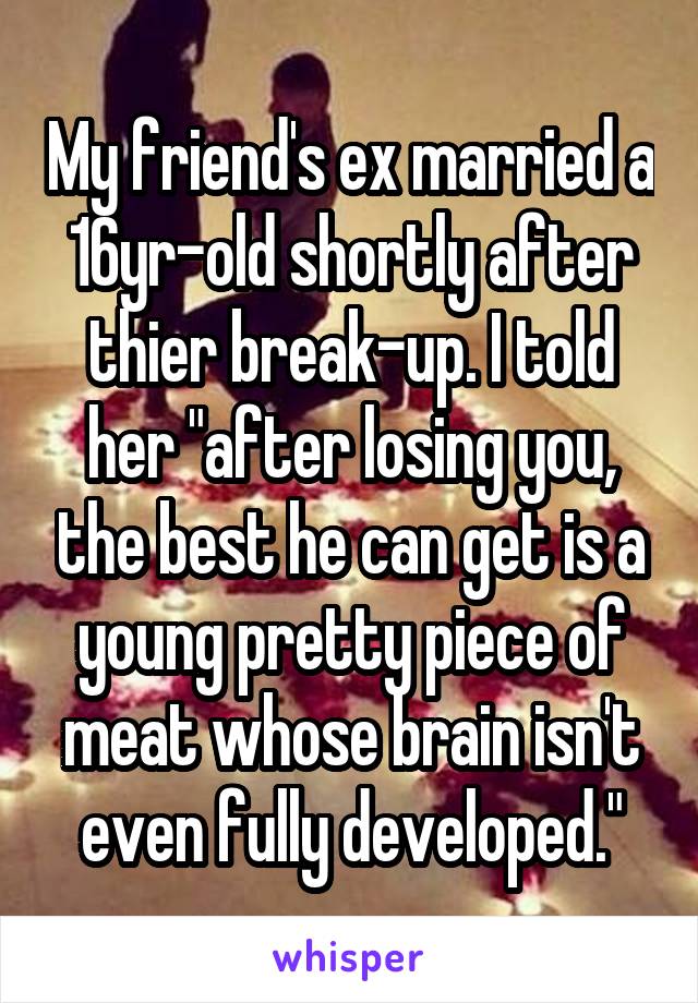 My friend's ex married a 16yr-old shortly after thier break-up. I told her "after losing you, the best he can get is a young pretty piece of meat whose brain isn't even fully developed."