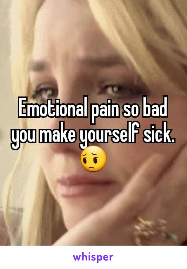 Emotional pain so bad you make yourself sick. 😔