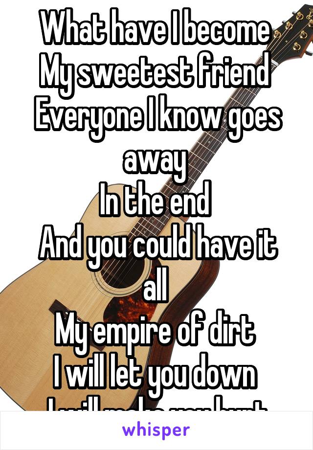 What have I become 
My sweetest friend 
Everyone I know goes away 
In the end 
And you could have it all 
My empire of dirt 
I will let you down 
I will make you hurt