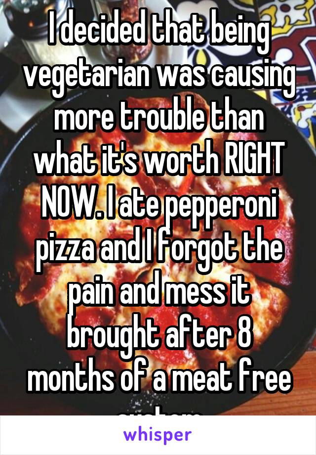 I decided that being vegetarian was causing more trouble than what it's worth RIGHT NOW. I ate pepperoni pizza and I forgot the pain and mess it brought after 8 months of a meat free system