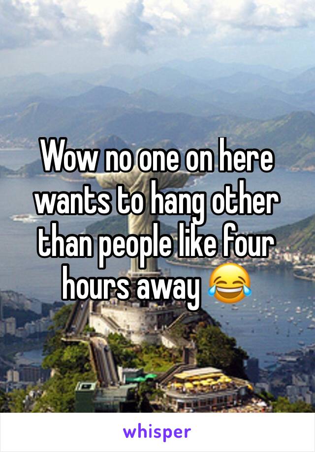 Wow no one on here wants to hang other than people like four hours away 😂