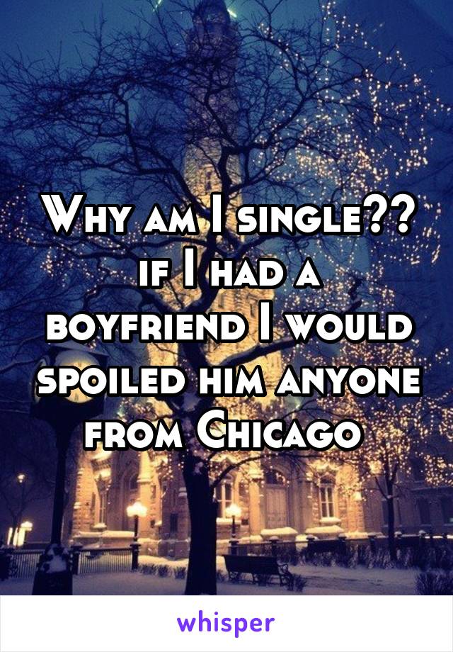 Why am I single??
if I had a boyfriend I would spoiled him anyone from Chicago 