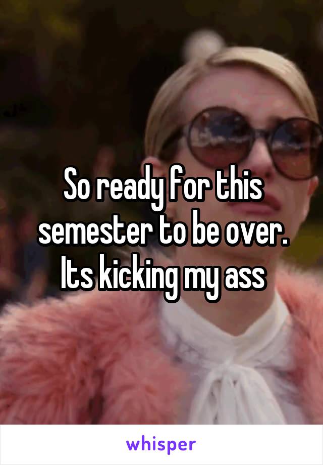 So ready for this semester to be over. Its kicking my ass