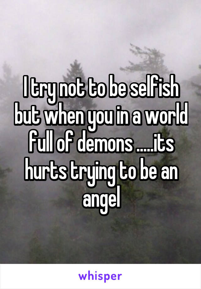 I try not to be selfish but when you in a world full of demons .....its hurts trying to be an angel