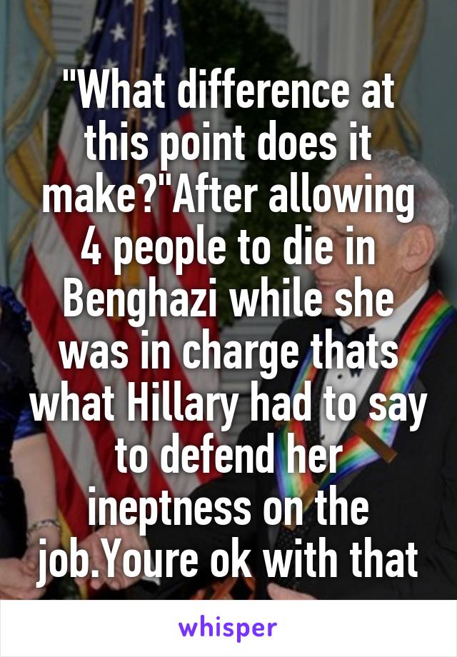 "What difference at this point does it make?"After allowing 4 people to die in Benghazi while she was in charge thats what Hillary had to say to defend her ineptness on the job.Youre ok with that