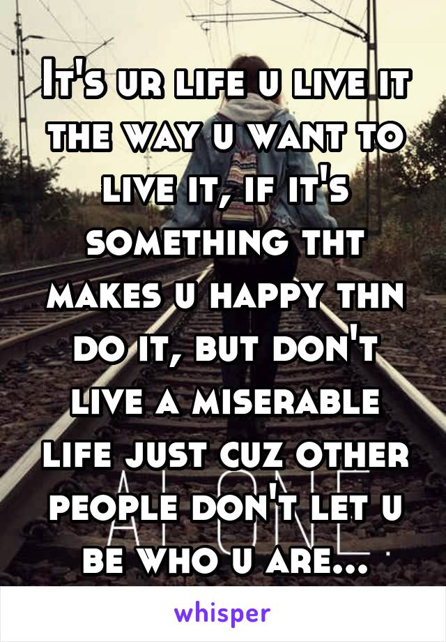 It's ur life u live it the way u want to live it, if it's something tht makes u happy thn do it, but don't live a miserable life just cuz other people don't let u be who u are...