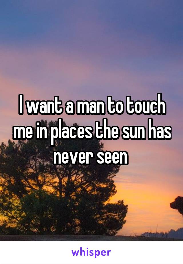 I want a man to touch me in places the sun has never seen 