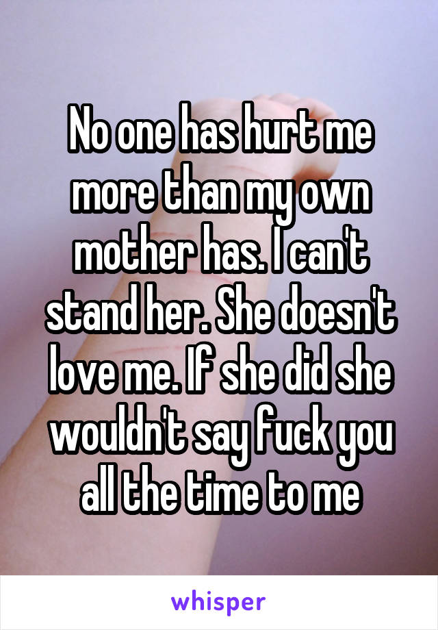 No one has hurt me more than my own mother has. I can't stand her. She doesn't love me. If she did she wouldn't say fuck you all the time to me