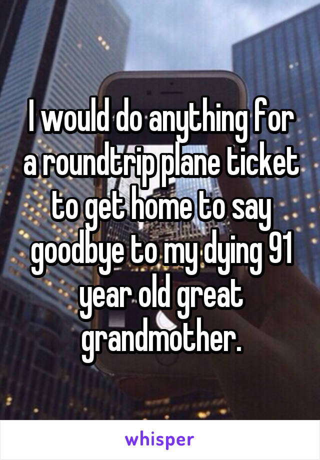 I would do anything for a roundtrip plane ticket to get home to say goodbye to my dying 91 year old great grandmother.