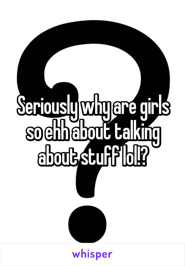 Seriously why are girls so ehh about talking about stuff lol!?