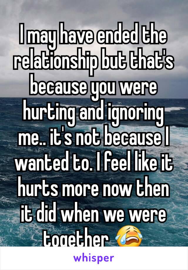 I may have ended the relationship but that's because you were hurting and ignoring me.. it's not because I wanted to. I feel like it hurts more now then it did when we were together 😭