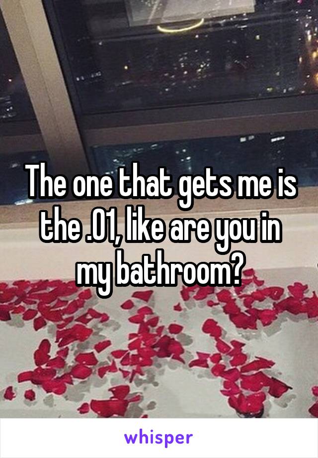 The one that gets me is the .01, like are you in my bathroom?