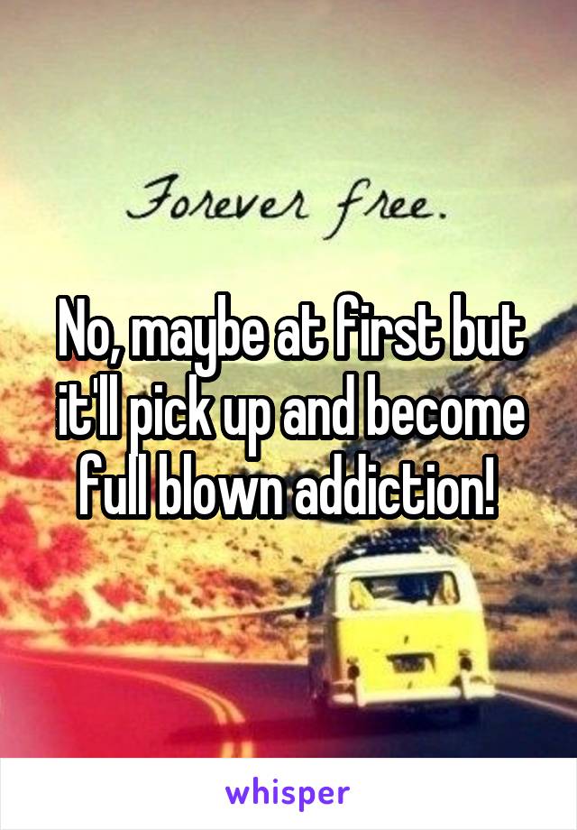 No, maybe at first but it'll pick up and become full blown addiction! 