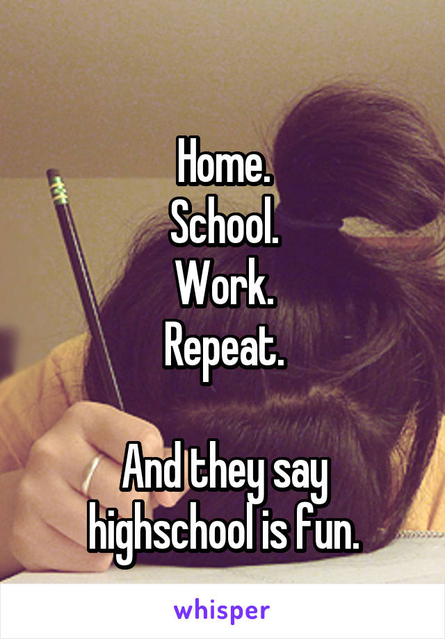 
Home.
School.
Work.
Repeat.

And they say highschool is fun.