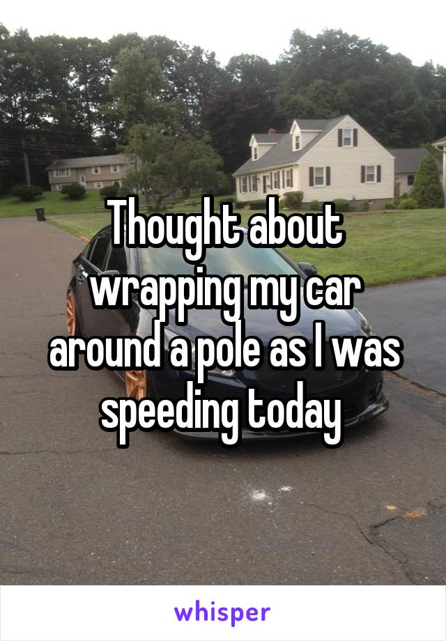 Thought about wrapping my car around a pole as I was speeding today 