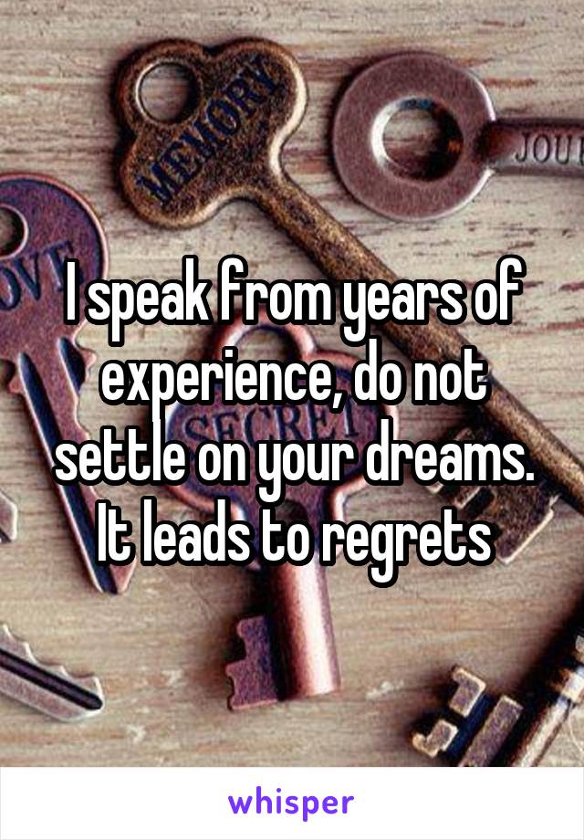 I speak from years of experience, do not settle on your dreams. It leads to regrets