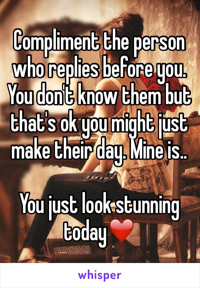 Compliment the person who replies before you. You don't know them but that's ok you might just make their day. Mine is..

You just look stunning today❤️