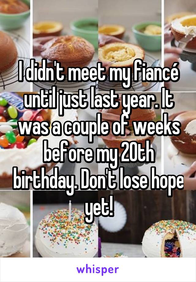 I didn't meet my fiancé until just last year. It was a couple of weeks before my 20th birthday. Don't lose hope yet!