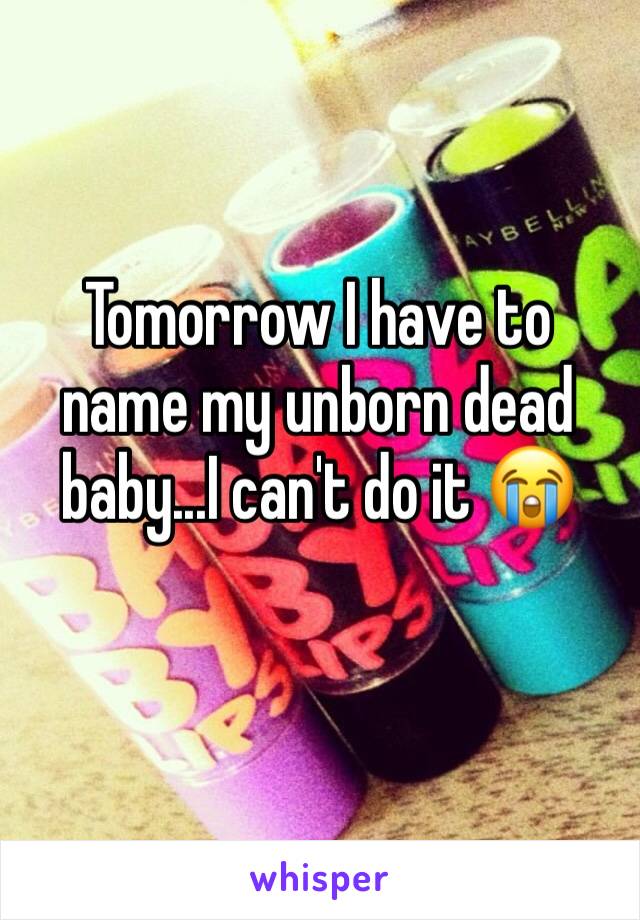 Tomorrow I have to name my unborn dead baby...I can't do it 😭