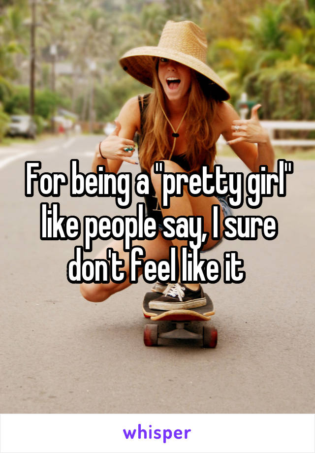 For being a "pretty girl" like people say, I sure don't feel like it 