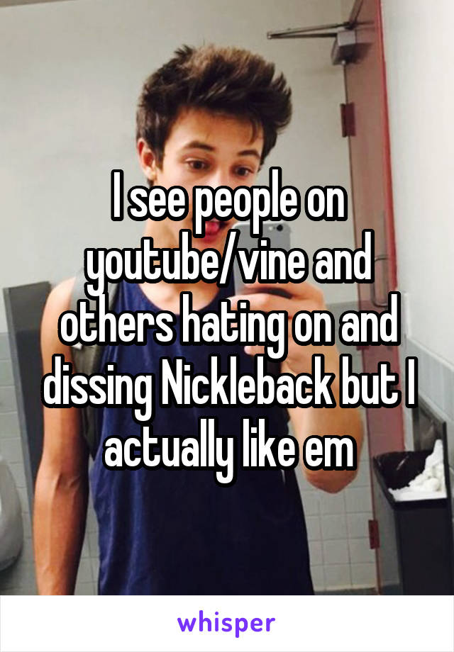 I see people on youtube/vine and others hating on and dissing Nickleback but I actually like em