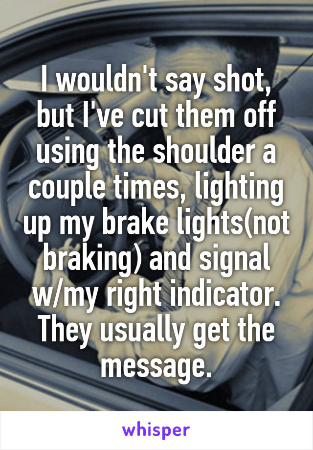 I wouldn't say shot, but I've cut them off using the shoulder a couple times, lighting up my brake lights(not braking) and signal w/my right indicator. They usually get the message.
