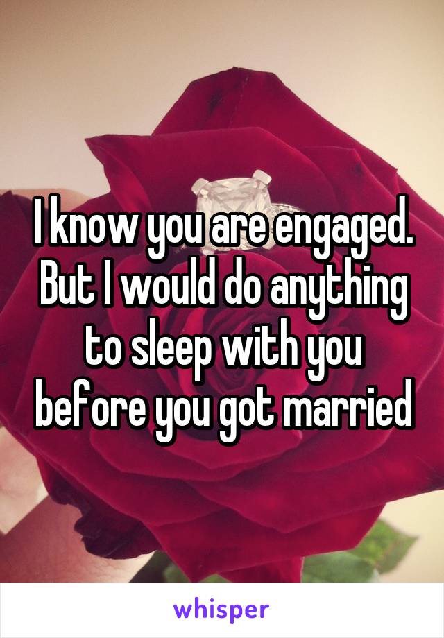 I know you are engaged. But I would do anything to sleep with you before you got married