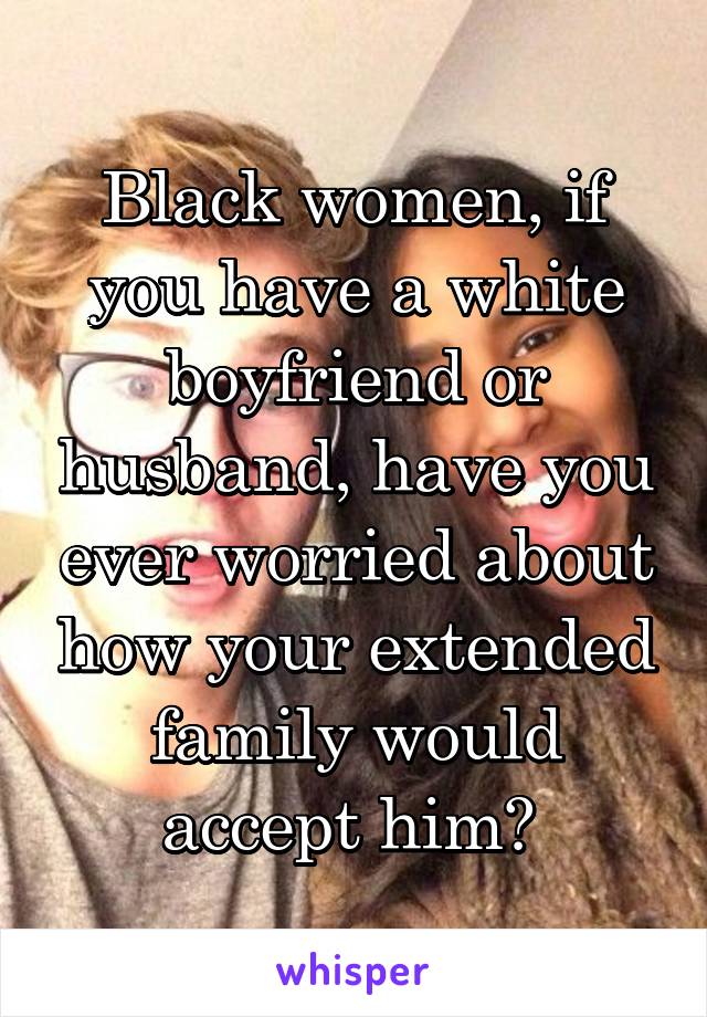 Black women, if you have a white boyfriend or husband, have you ever worried about how your extended family would accept him? 