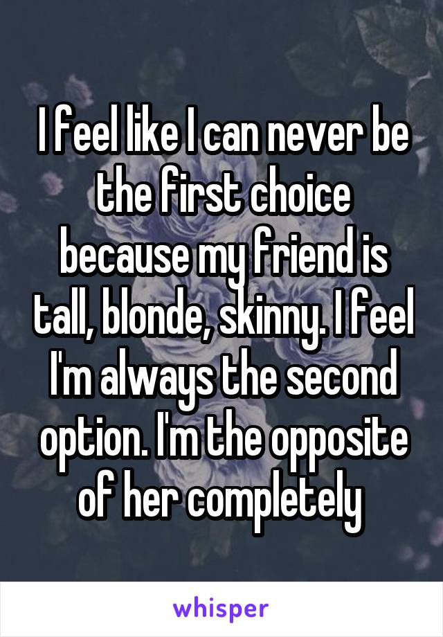 I feel like I can never be the first choice because my friend is tall, blonde, skinny. I feel I'm always the second option. I'm the opposite of her completely 