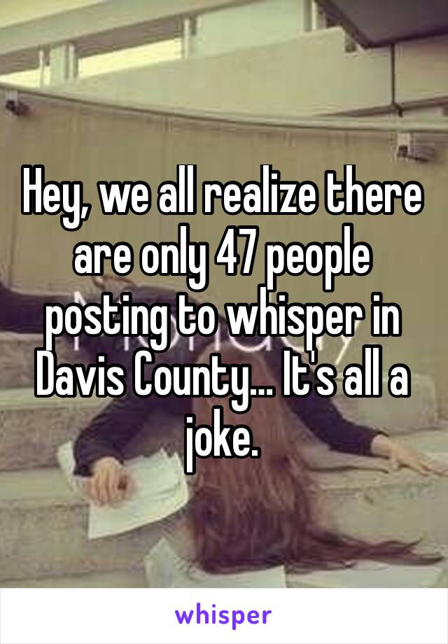 Hey, we all realize there are only 47 people posting to whisper in Davis County… It's all a joke.