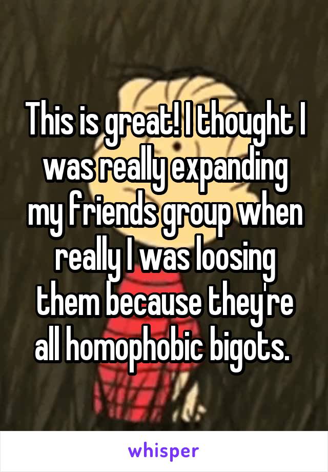 This is great! I thought I was really expanding my friends group when really I was loosing them because they're all homophobic bigots. 