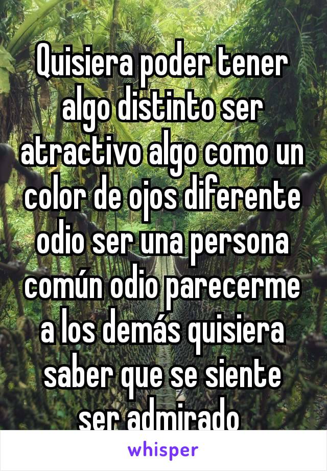 Quisiera poder tener algo distinto ser atractivo algo como un color de ojos diferente odio ser una persona común odio parecerme a los demás quisiera saber que se siente ser admirado 