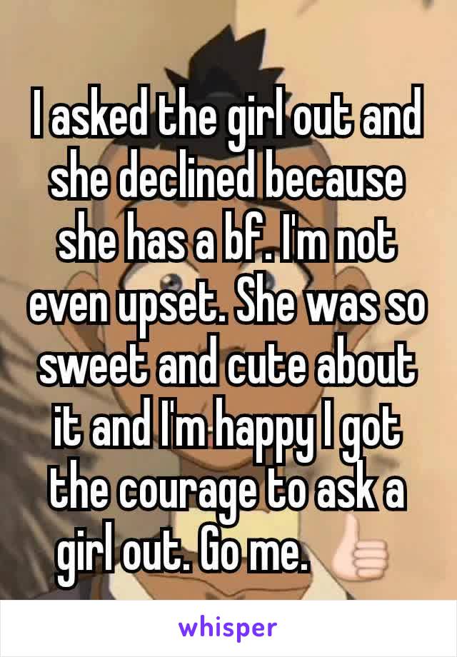 I asked the girl out and she declined because she has a bf. I'm not even upset. She was so sweet and cute about it and I'm happy I got the courage to ask a girl out. Go me. 👍