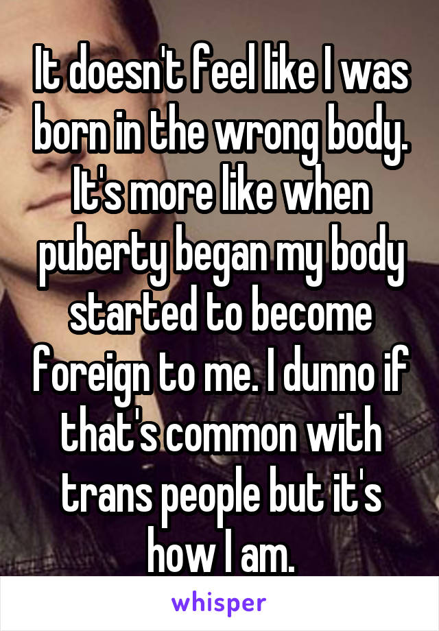 It doesn't feel like I was born in the wrong body. It's more like when puberty began my body started to become foreign to me. I dunno if that's common with trans people but it's how I am.