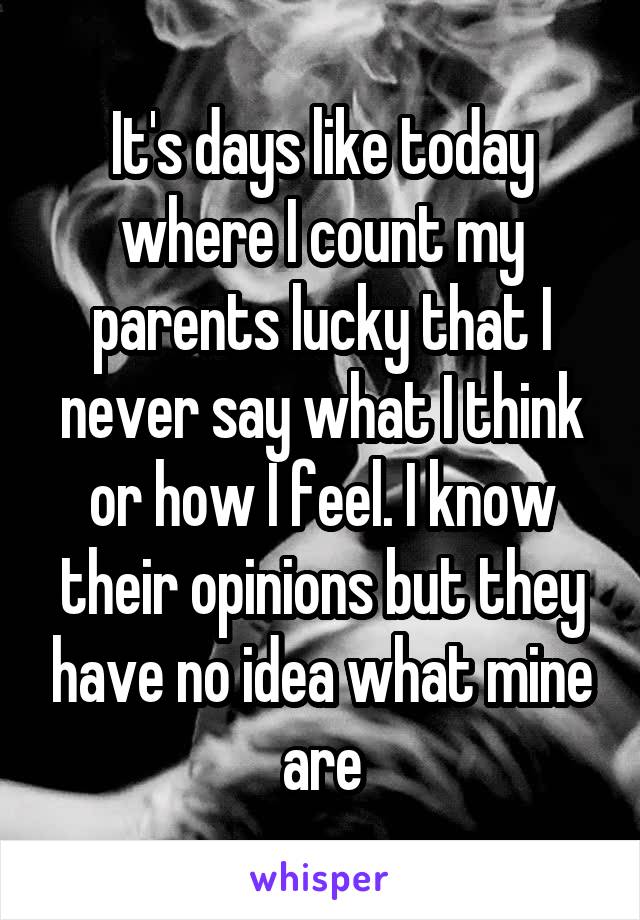 It's days like today where I count my parents lucky that I never say what I think or how I feel. I know their opinions but they have no idea what mine are