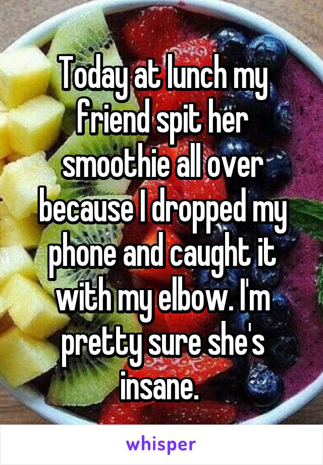 Today at lunch my friend spit her smoothie all over because I dropped my phone and caught it with my elbow. I'm pretty sure she's insane. 